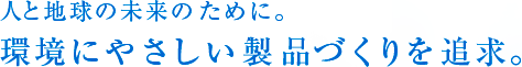 人と地球の未来のために。 環境にやさしい製品づくりを追求。